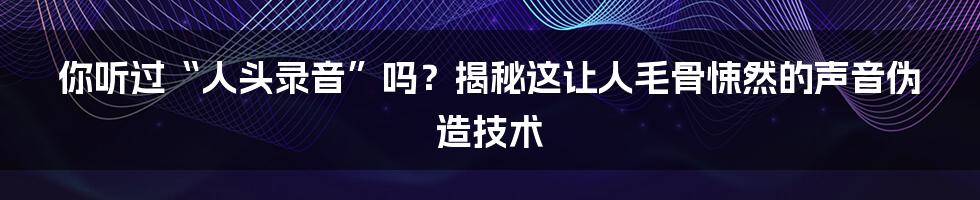 你听过“人头录音”吗？揭秘这让人毛骨悚然的声音伪造技术