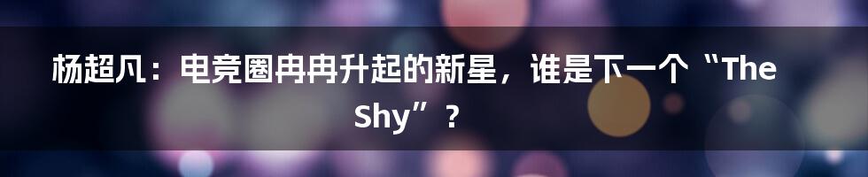杨超凡:电竞圈冉冉升起的新星,谁是下一个“TheShy”?