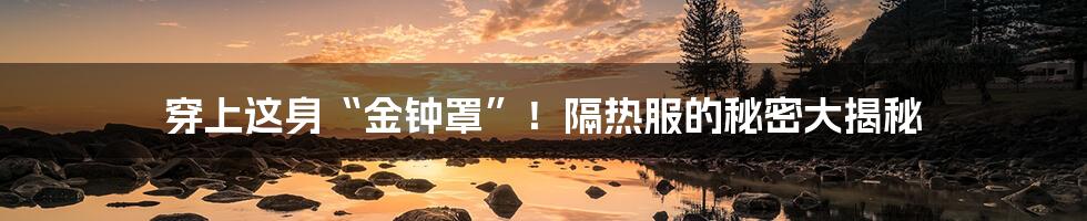 穿上这身“金钟罩”!隔热服的秘密大揭秘