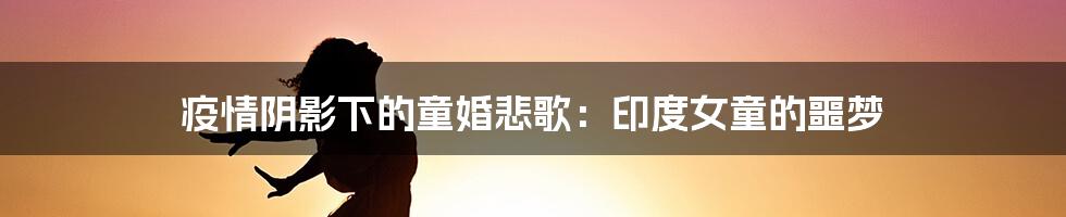 疫情阴影下的童婚悲歌:印度女童的噩梦