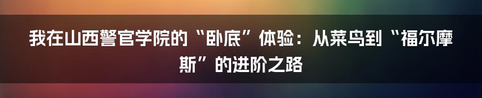 我在山西警官学院的“卧底”体验:从菜鸟到“福尔摩斯”的进阶之路
