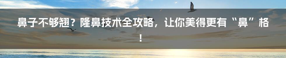 鼻子不够翘?隆鼻技术全攻略,让你美得更有“鼻”格!