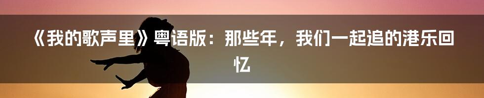 《我的歌声里》粤语版:那些年,我们一起追的港乐回忆