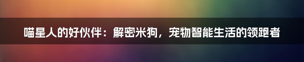 喵星人的好伙伴:解密米狗,宠物智能生活的领跑者