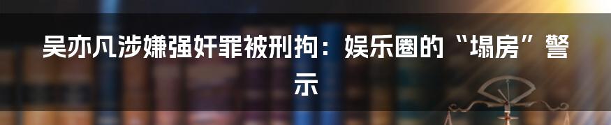 吴亦凡涉嫌强奸罪被刑拘:娱乐圈的“塌房”警示