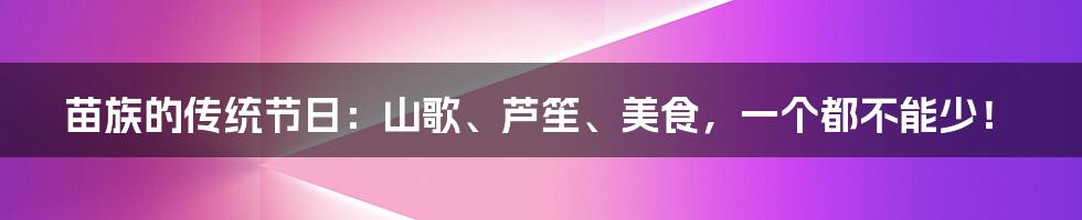苗族的传统节日:山歌、芦笙、美食,一个都不能少!