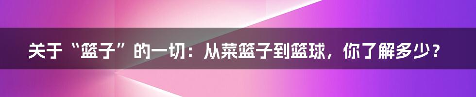 关于“篮子”的一切:从菜篮子到篮球,你了解多少?