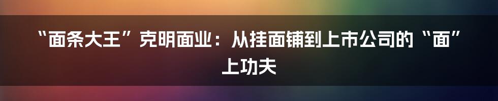 “面条大王”克明面业:从挂面铺到上市公司的“面”上功夫