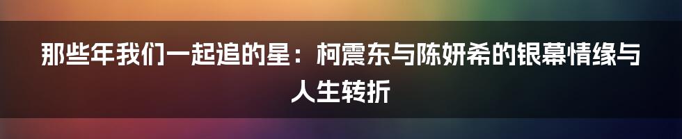 那些年我们一起追的星:柯震东与陈妍希的银幕情缘与人生转折