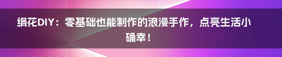 绢花DIY：零基础也能制作的浪漫手作，点亮生活小确幸！