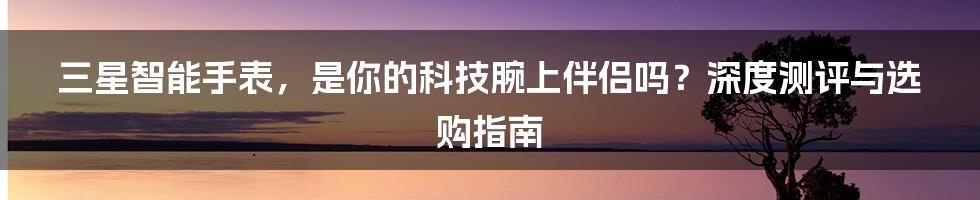 三星智能手表,是你的科技腕上伴侣吗?深度测评与选购指南