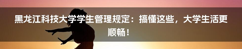 黑龙江科技大学学生管理规定:搞懂这些,大学生活更顺畅!