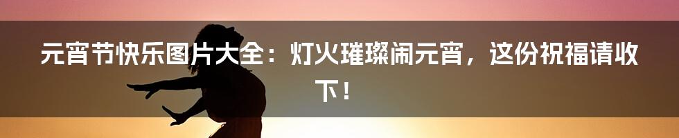 元宵节快乐图片大全：灯火璀璨闹元宵，这份祝福请收下！