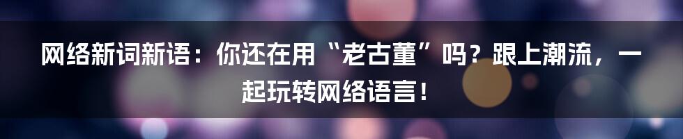 网络新词新语：你还在用“老古董”吗？跟上潮流，一起玩转网络语言！