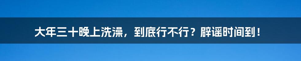 大年三十晚上洗澡,到底行不行?辟谣时间到!