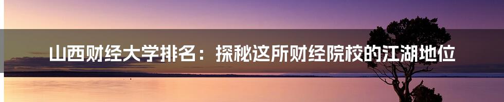 山西财经大学排名:探秘这所财经院校的江湖地位