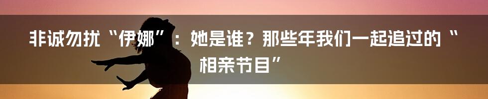 非诚勿扰“伊娜”:她是谁?那些年我们一起追过的“相亲节目”