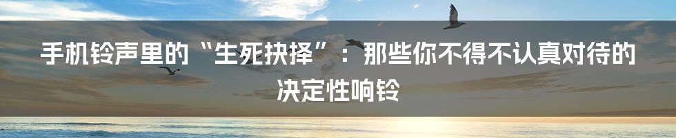 手机铃声里的“生死抉择”:那些你不得不认真对待的决定性响铃