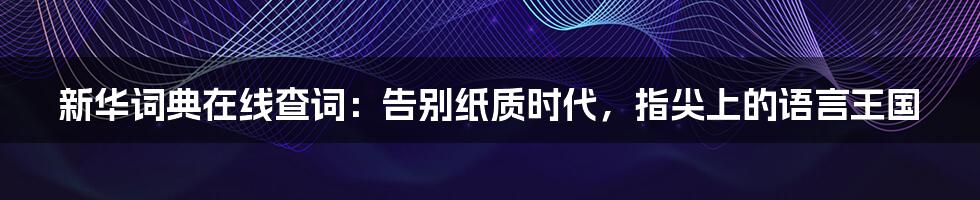 新华词典在线查词：告别纸质时代，指尖上的语言王国