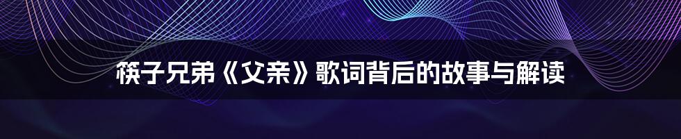 筷子兄弟《父亲》歌词背后的故事与解读