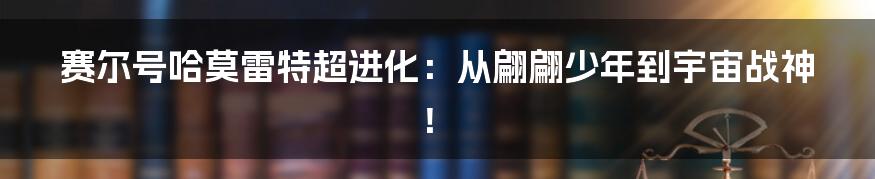 赛尔号哈莫雷特超进化：从翩翩少年到宇宙战神！