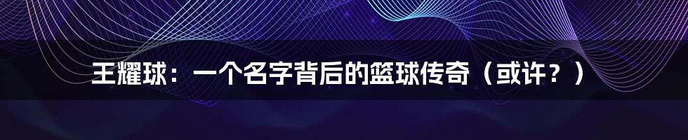 王耀球：一个名字背后的篮球传奇（或许？）