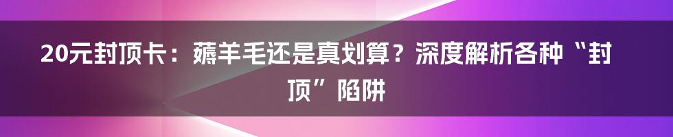 20元封顶卡:薅羊毛还是真划算?深度解析各种“封顶”陷阱