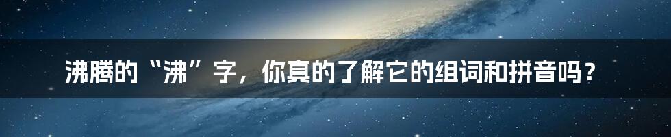 沸腾的“沸”字，你真的了解它的组词和拼音吗？