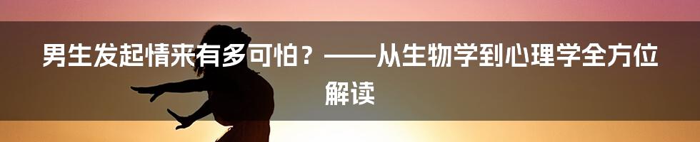 男生发起情来有多可怕?——从生物学到心理学全方位解读