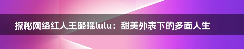 探秘网络红人王璐瑶lulu:甜美外表下的多面人生