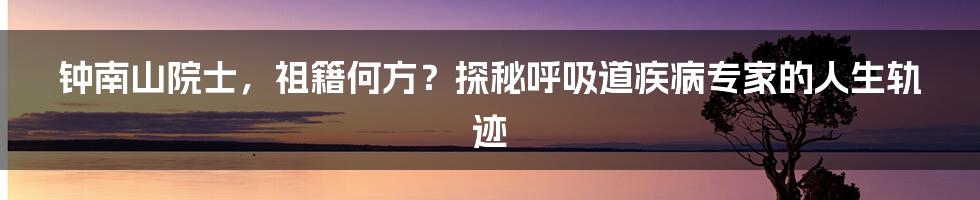钟南山院士,祖籍何方?探秘呼吸道疾病专家的人生轨迹