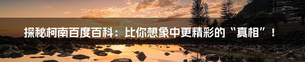 探秘柯南百度百科:比你想象中更精彩的“真相”!