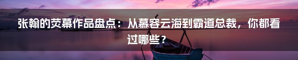张翰的荧幕作品盘点:从慕容云海到霸道总裁,你都看过哪些?
