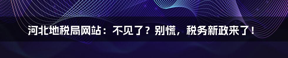 河北地税局网站:不见了?别慌,税务新政来了!