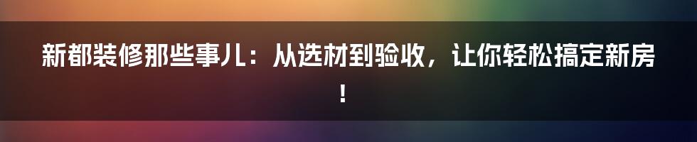 新都装修那些事儿:从选材到验收,让你轻松搞定新房!