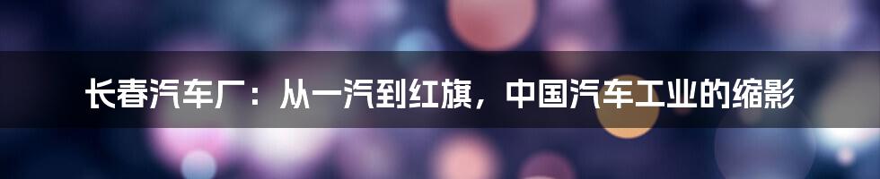 长春汽车厂:从一汽到红旗,中国汽车工业的缩影