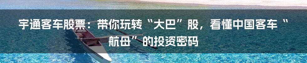 宇通客车股票:带你玩转“大巴”股,看懂中国客车“航母”的投资密码