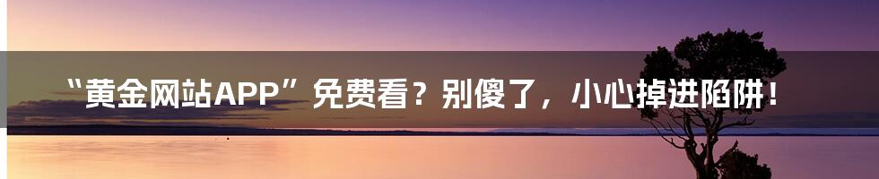 “黄金网站APP”免费看?别傻了,小心掉进陷阱!