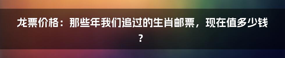 龙票价格:那些年我们追过的生肖邮票,现在值多少钱?