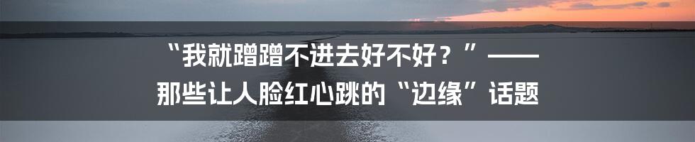 “我就蹭蹭不进去好不好?”—— 那些让人脸红心跳的“边缘”话题