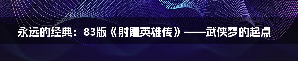 永远的经典:83版《射雕英雄传》——武侠梦的起点