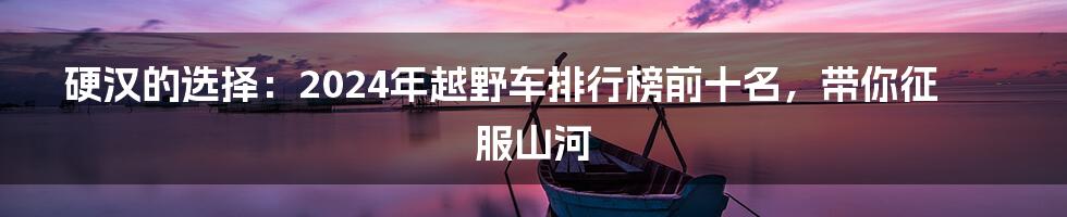 硬汉的选择:2024年越野车排行榜前十名,带你征服山河