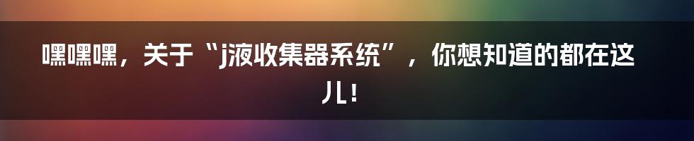 嘿嘿嘿,关于“j液收集器系统”,你想知道的都在这儿!