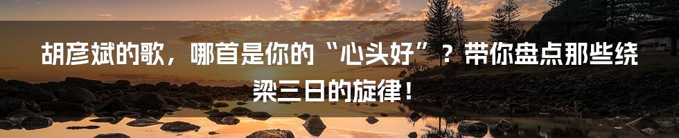 胡彦斌的歌，哪首是你的“心头好”？带你盘点那些绕梁三日的旋律！