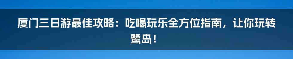 厦门三日游最佳攻略:吃喝玩乐全方位指南,让你玩转鹭岛!