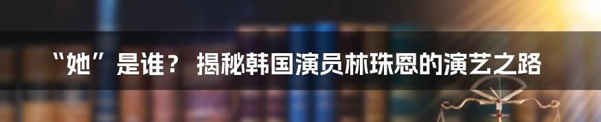 “她”是谁? 揭秘韩国演员林珠恩的演艺之路