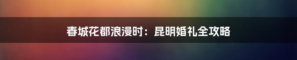 春城花都浪漫时:昆明婚礼全攻略