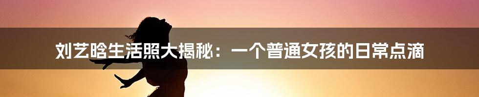 刘艺晗生活照大揭秘:一个普通女孩的日常点滴