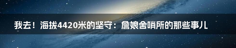 我去!海拔4420米的坚守:詹娘舍哨所的那些事儿