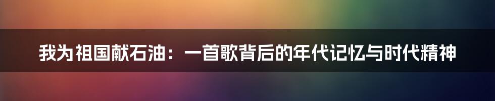 我为祖国献石油:一首歌背后的年代记忆与时代精神